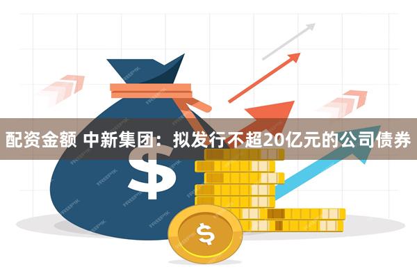 配资金额 中新集团：拟发行不超20亿元的公司债券