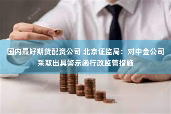 国内最好期货配资公司 北京证监局：对中金公司采取出具警示函行政监管措施