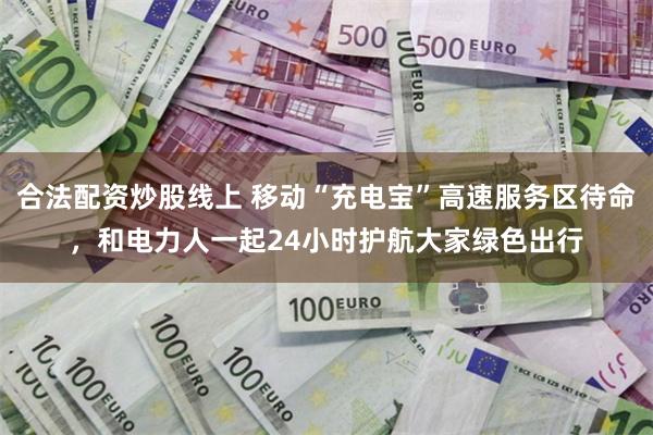 合法配资炒股线上 移动“充电宝”高速服务区待命，和电力人一起24小时护航大家绿色出行