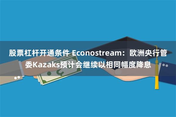 股票杠杆开通条件 Econostream：欧洲央行管委Kazaks预计会继续以相同幅度降息