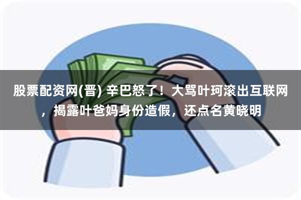 股票配资网(晋) 辛巴怒了！大骂叶珂滚出互联网，揭露叶爸妈身份造假，还点名黄晓明