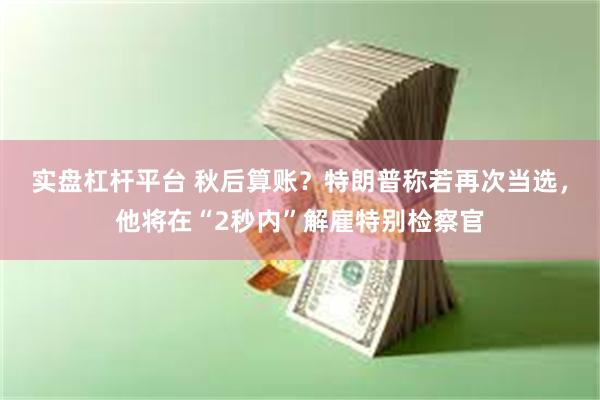 实盘杠杆平台 秋后算账？特朗普称若再次当选，他将在“2秒内”解雇特别检察官