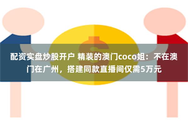 配资实盘炒股开户 精装的澳门coco姐：不在澳门在广州，搭建同款直播间仅需5万元