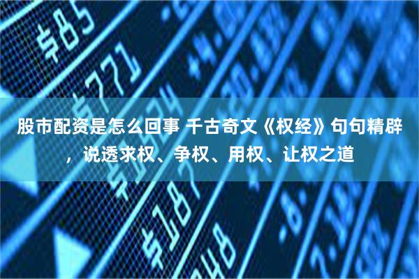 股市配资是怎么回事 千古奇文《权经》句句精辟，说透求权、争权、用权、让权之道