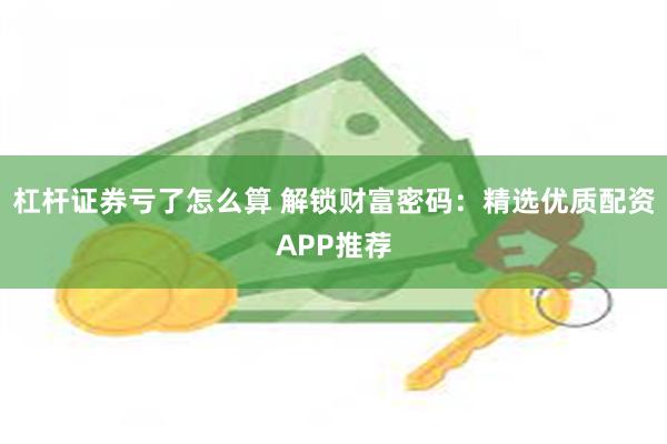 杠杆证券亏了怎么算 解锁财富密码：精选优质配资APP推荐