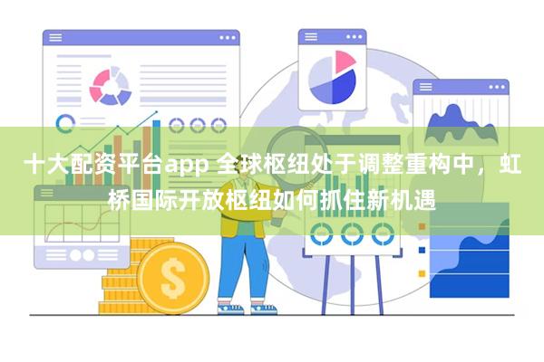 十大配资平台app 全球枢纽处于调整重构中，虹桥国际开放枢纽如何抓住新机遇