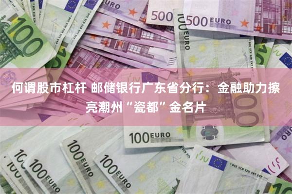 何谓股市杠杆 邮储银行广东省分行：金融助力擦亮潮州“瓷都”金名片