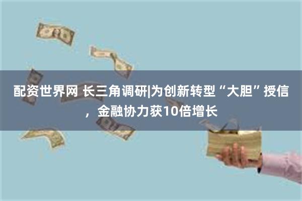 配资世界网 长三角调研|为创新转型“大胆”授信，金融协力获10倍增长