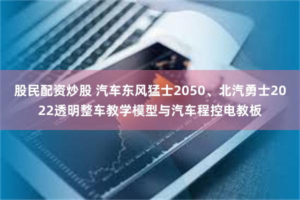 股民配资炒股 汽车东风猛士2050、北汽勇士2022透明整车教学模型与汽车程控电教板