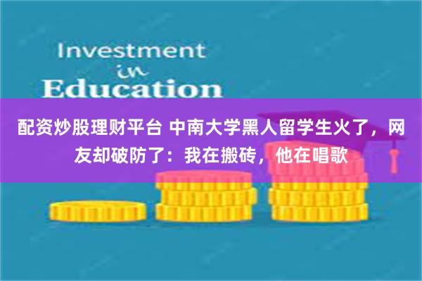 配资炒股理财平台 中南大学黑人留学生火了，网友却破防了：我在搬砖，他在唱歌