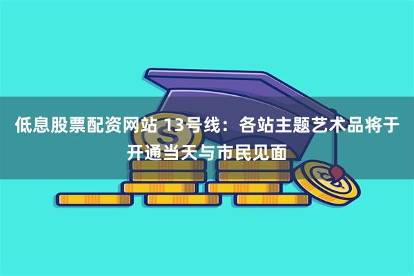 低息股票配资网站 13号线：各站主题艺术品将于开通当天与市民见面