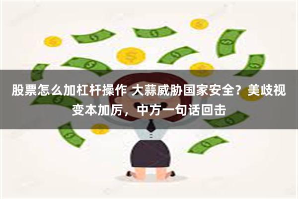 股票怎么加杠杆操作 大蒜威胁国家安全？美歧视变本加厉，中方一句话回击