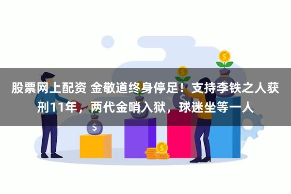 股票网上配资 金敬道终身停足！支持李铁之人获刑11年，两代金哨入狱，球迷坐等一人