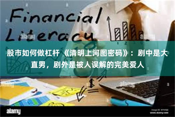 股市如何做杠杆 《清明上河图密码》：剧中是大直男，剧外是被人误解的完美爱人