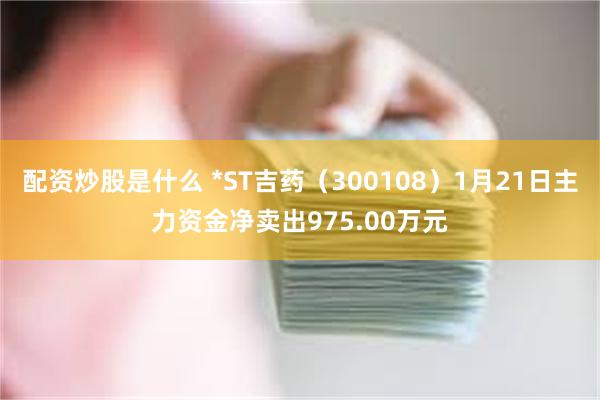 配资炒股是什么 *ST吉药（300108）1月21日主力资金净卖出975.00万元