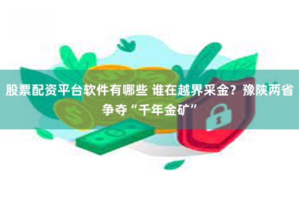 股票配资平台软件有哪些 谁在越界采金？豫陕两省争夺“千年金矿”