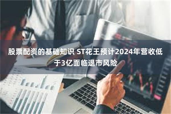 股票配资的基础知识 ST花王预计2024年营收低于3亿面临退市风险