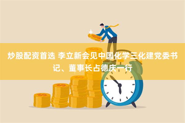 炒股配资首选 李立新会见中国化学三化建党委书记、董事长占德庆一行