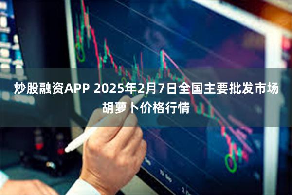 炒股融资APP 2025年2月7日全国主要批发市场胡萝卜价格行情