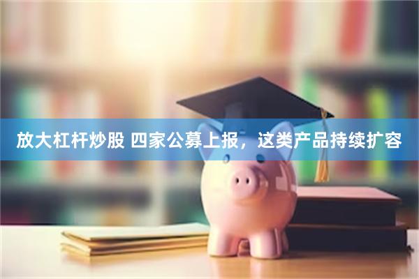 放大杠杆炒股 四家公募上报，这类产品持续扩容