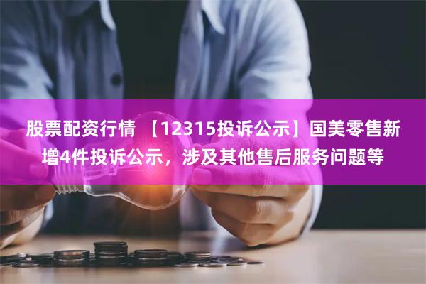 股票配资行情 【12315投诉公示】国美零售新增4件投诉公示，涉及其他售后服务问题等