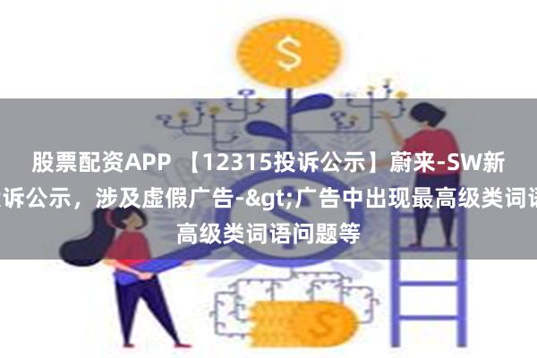 股票配资APP 【12315投诉公示】蔚来-SW新增4件投诉公示，涉及虚假广告->广告中出现最高级类词语问题等